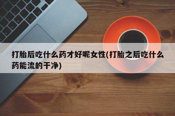 流产药货到付款打胎后吃什么药才好呢女性(打胎之后吃什么药能流的干净)