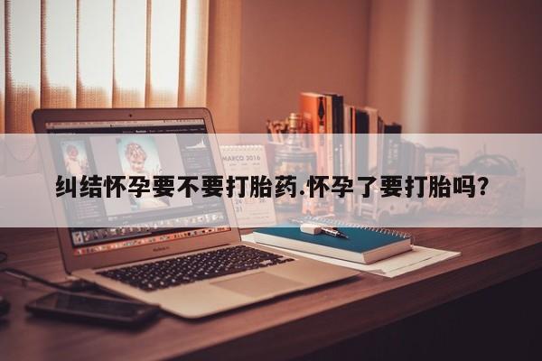 流产药货到付款纠结怀孕要不要打胎药.怀孕了要打胎吗？