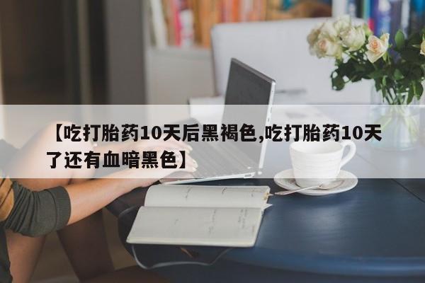 流产药货到付款【吃打胎药10天后黑褐色,吃打胎药10天了还有血暗黑色】