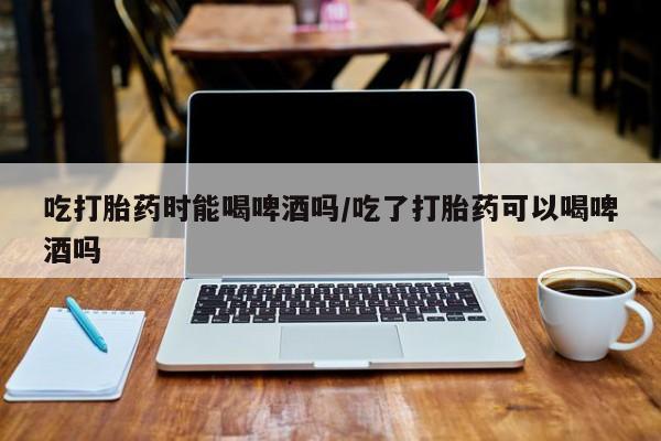 流产药货到付款吃打胎药时能喝啤酒吗/吃了打胎药可以喝啤酒吗