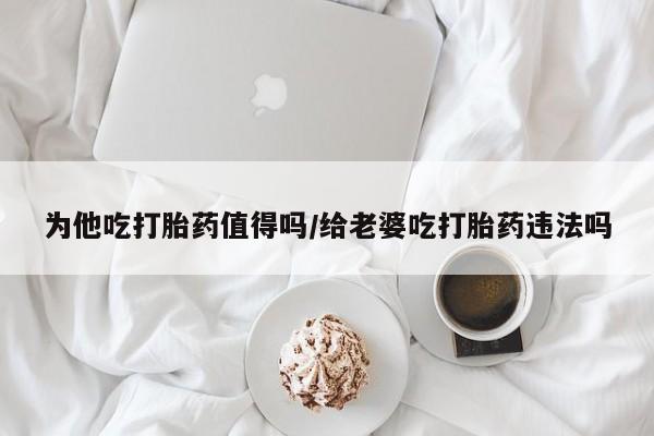 流产药货到付款为他吃打胎药值得吗/给老婆吃打胎药违法吗