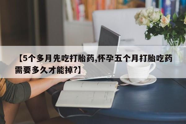 流产药货到付款【5个多月先吃打胎药,怀孕五个月打胎吃药需要多久才能掉?】