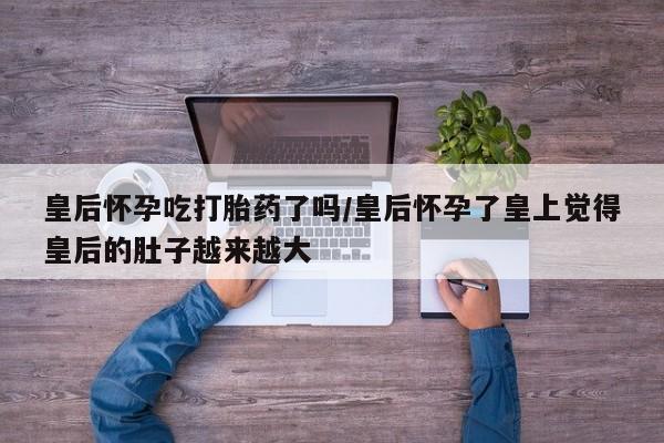 流产药货到付款皇后怀孕吃打胎药了吗/皇后怀孕了皇上觉得皇后的肚子越来越大