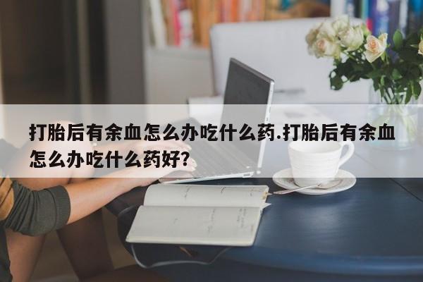流产药货到付款打胎后有余血怎么办吃什么药.打胎后有余血怎么办吃什么药好？