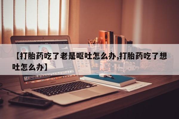 流产药货到付款【打胎药吃了老是呕吐怎么办,打胎药吃了想吐怎么办】