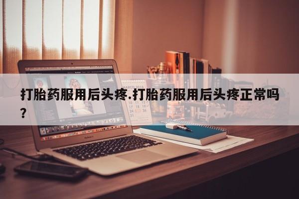 流产药货到付款打胎药服用后头疼.打胎药服用后头疼正常吗？