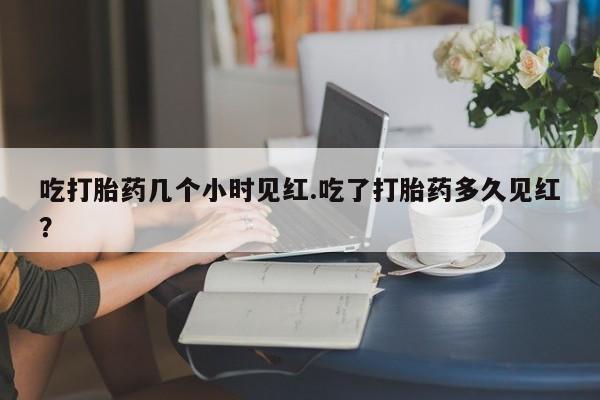 流产药货到付款吃打胎药几个小时见红.吃了打胎药多久见红？