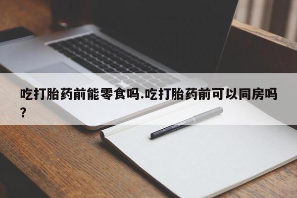 流产药货到付款吃打胎药前能零食吗.吃打胎药前可以同房吗？