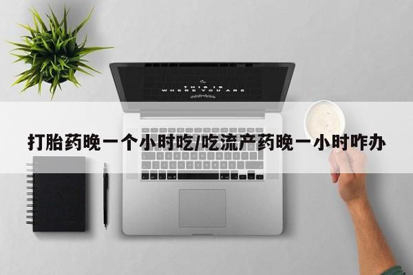 流产药货到付款打胎药晚一个小时吃/吃流产药晚一小时咋办