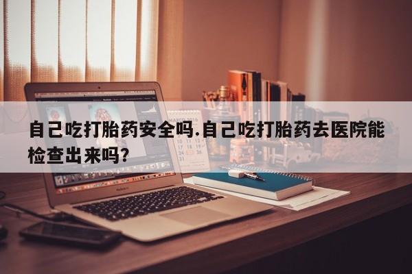 流产药货到付款自己吃打胎药安全吗.自己吃打胎药去医院能检查出来吗？