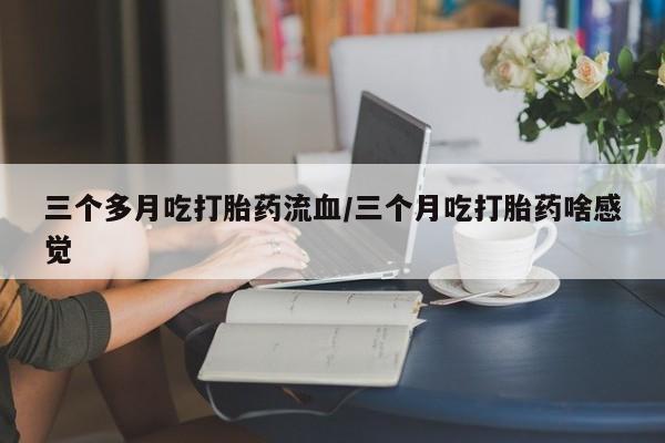 流产药货到付款三个多月吃打胎药流血/三个月吃打胎药啥感觉