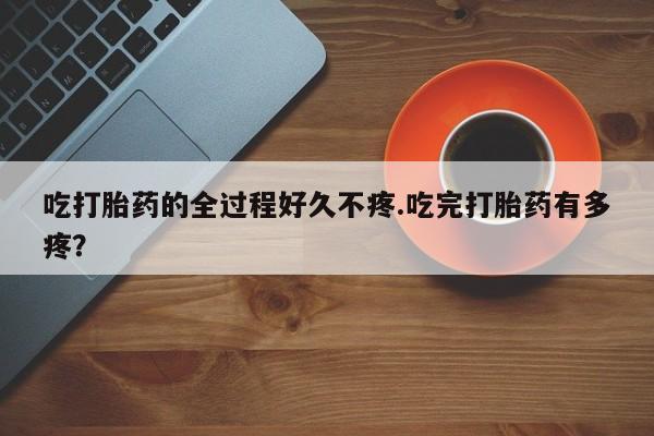 流产药货到付款吃打胎药的全过程好久不疼.吃完打胎药有多疼？