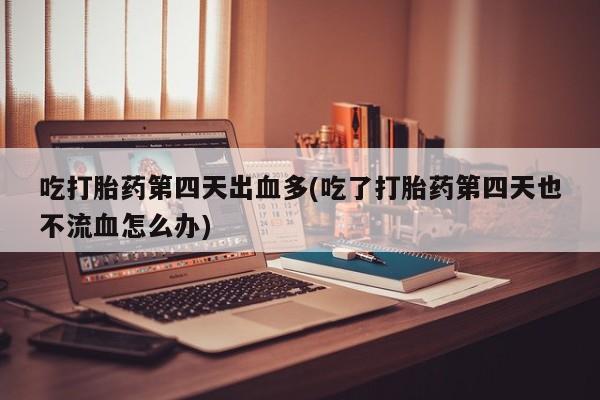 流产药货到付款吃打胎药第四天出血多(吃了打胎药第四天也不流血怎么办)