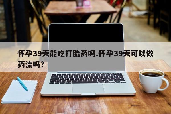 流产药货到付款怀孕39天能吃打胎药吗.怀孕39天可以做药流吗？