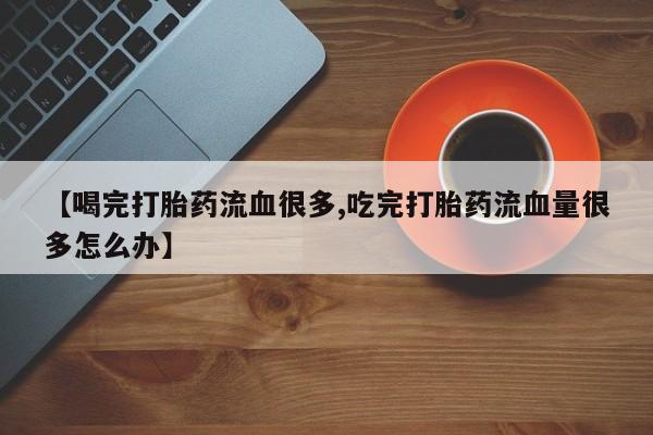 流产药货到付款【喝完打胎药流血很多,吃完打胎药流血量很多怎么办】