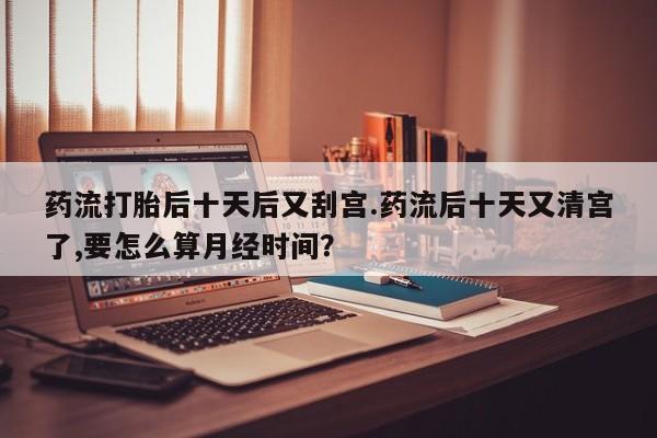 流产药货到付款药流打胎后十天后又刮宫.药流后十天又清宫了,要怎么算月经时间？