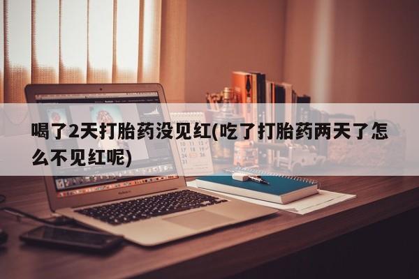 流产药货到付款喝了2天打胎药没见红(吃了打胎药两天了怎么不见红呢)