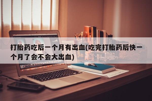 流产药货到付款打胎药吃后一个月有出血(吃完打胎药后快一个月了会不会大出血)