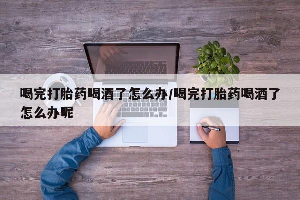 流产药货到付款喝完打胎药喝酒了怎么办/喝完打胎药喝酒了怎么办呢