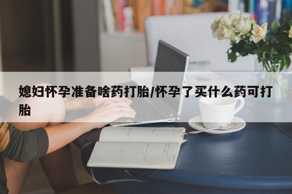 流产药货到付款媳妇怀孕准备啥药打胎/怀孕了买什么药可打胎