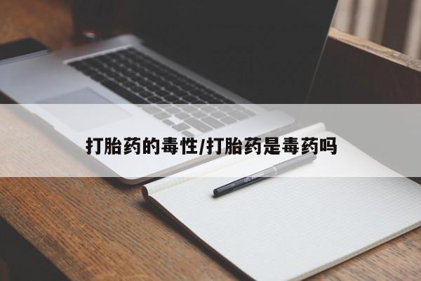 流产药货到付款打胎药的毒性/打胎药是毒药吗
