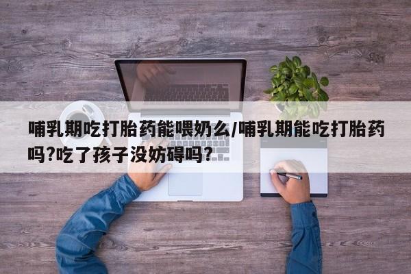 流产药货到付款哺乳期吃打胎药能喂奶么/哺乳期能吃打胎药吗?吃了孩子没妨碍吗?