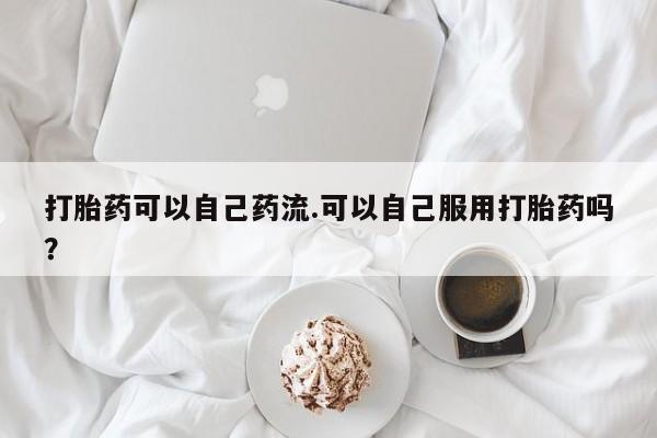 流产药货到付款打胎药可以自己药流.可以自己服用打胎药吗？