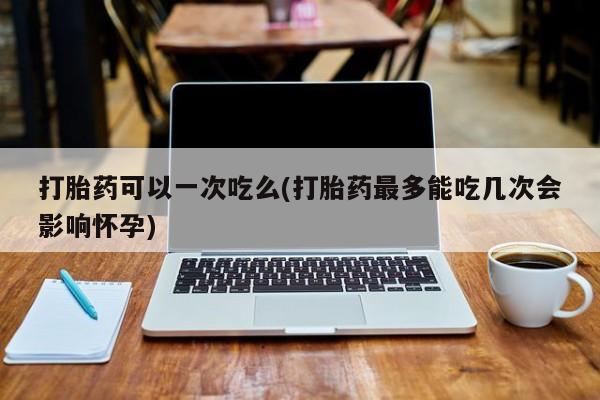 流产药货到付款打胎药可以一次吃么(打胎药最多能吃几次会影响怀孕)