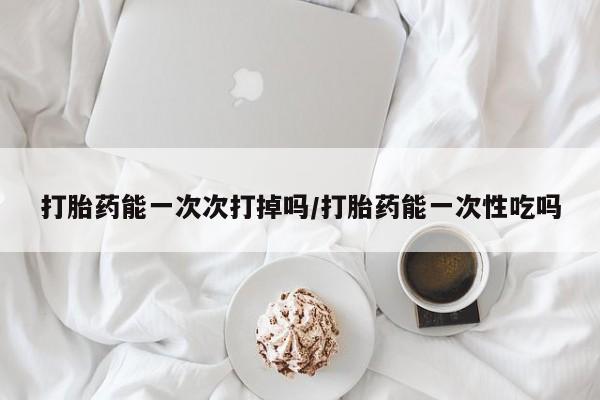流产药货到付款打胎药能一次次打掉吗/打胎药能一次性吃吗