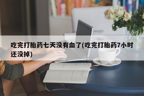 流产药货到付款吃完打胎药七天没有血了(吃完打胎药7小时还没掉)