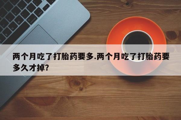 流产药货到付款两个月吃了打胎药要多.两个月吃了打胎药要多久才掉？