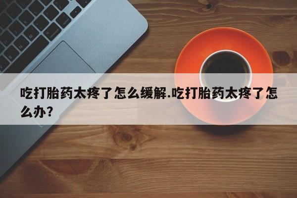 流产药货到付款吃打胎药太疼了怎么缓解.吃打胎药太疼了怎么办？
