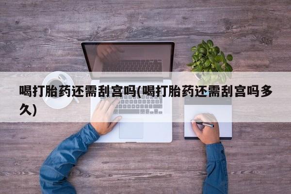 流产药货到付款喝打胎药还需刮宫吗(喝打胎药还需刮宫吗多久)
