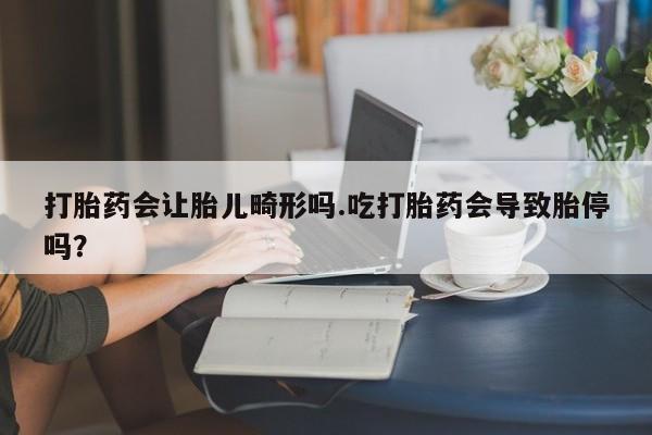 流产药货到付款打胎药会让胎儿畸形吗.吃打胎药会导致胎停吗？