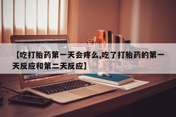 流产药货到付款【吃打胎药第一天会疼么,吃了打胎药的第一天反应和第二天反应】