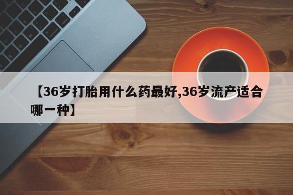 流产药货到付款【36岁打胎用什么药最好,36岁流产适合哪一种】
