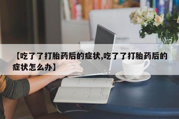 流产药货到付款【吃了了打胎药后的症状,吃了了打胎药后的症状怎么办】